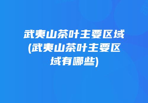 武夷山茶叶主要区域(武夷山茶叶主要区域有哪些)