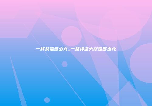 一杯茶是多少克_一茶杯酒大概是多少克