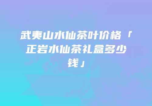 武夷山水仙茶叶价格「正岩水仙茶礼盒多少钱」