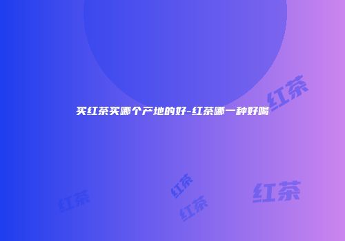 买红茶买哪个产地的好-红茶哪一种好喝