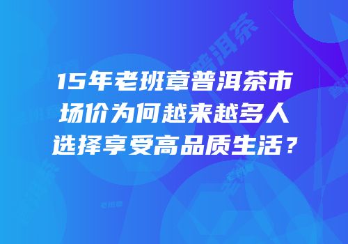 15年老班章普洱茶市场价为何越来越多人选择享受高品质生活？