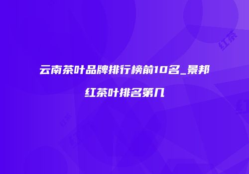 云南茶叶品牌排行榜前10名_景邦红茶叶排名第几