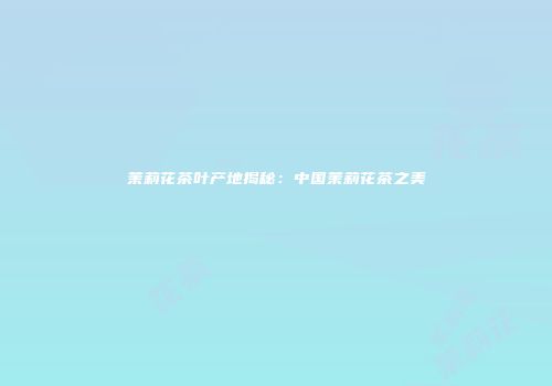 茉莉花茶叶产地揭秘：中国茉莉花茶之美