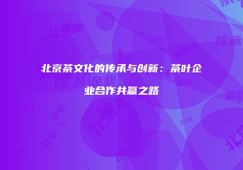 北京茶文化的传承与创新：茶叶企业合作共赢之路