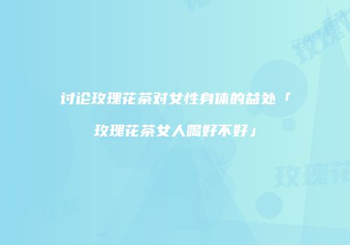 讨论玫瑰花茶对女性身体的益处「玫瑰花茶女人喝好不好」