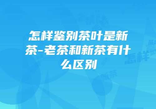 怎样鉴别茶叶是新茶-老茶和新茶有什么区别