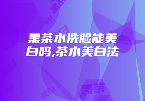 黑茶水洗脸能美白吗,茶水美白法