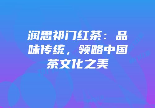 润思祁门红茶：品味传统，领略中国茶文化之美