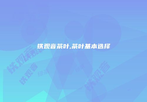 铁观音茶叶,茶叶基本选择