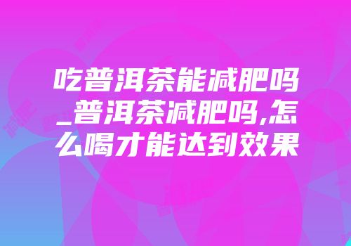 吃普洱茶能减肥吗_普洱茶减肥吗,怎么喝才能达到效果