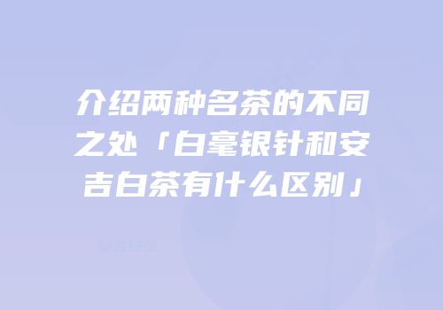 介绍两种名茶的不同之处「白毫银针和安吉白茶有什么区别」