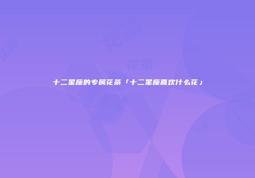 十二星座的专属花茶「十二星座喜欢什么花」
