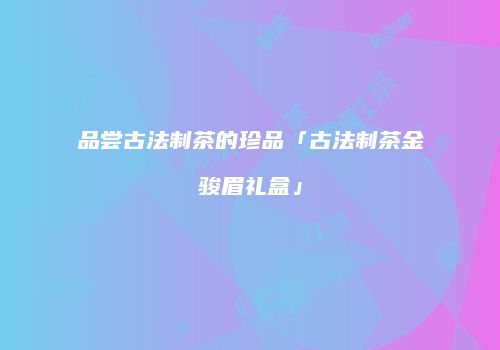 品尝古法制茶的珍品「古法制茶金骏眉礼盒」