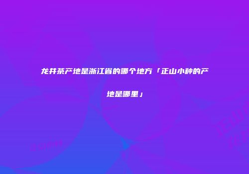 龙井茶产地是浙江省的哪个地方「正山小种的产地是哪里」
