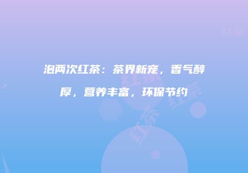 泡两次红茶：茶界新宠，香气醇厚，营养丰富，环保节约