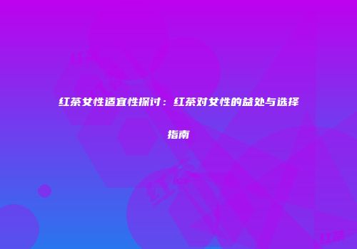 红茶女性适宜性探讨：红茶对女性的益处与选择指南