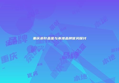 重庆茶叶品鉴与本地品牌优劣探讨