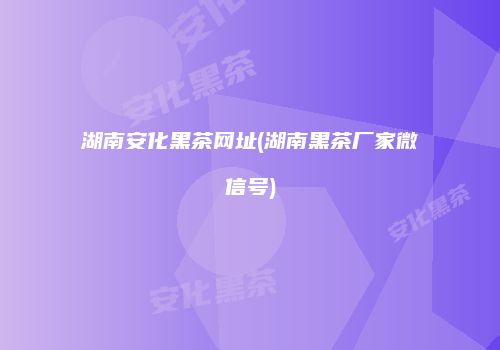 湖南安化黑茶网址(湖南黑茶厂家微信号)