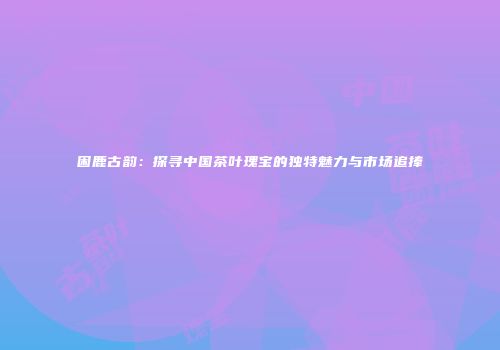 困鹿古韵：探寻中国茶叶瑰宝的独特魅力与市场追捧
