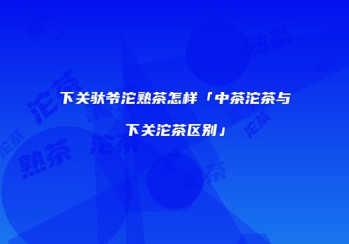 下关驮爷沱熟茶怎样「中茶沱茶与下关沱茶区别」