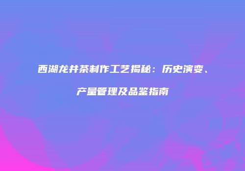 西湖龙井茶制作工艺揭秘：历史演变、产量管理及品鉴指南