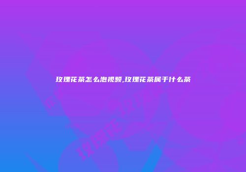 玫瑰花茶怎么泡视频,玫瑰花茶属于什么茶