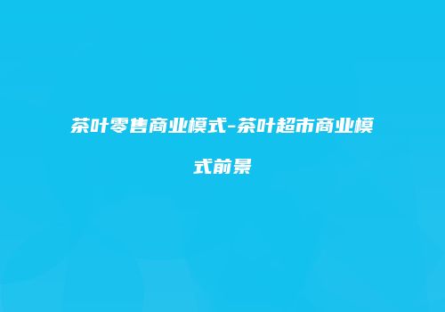 茶叶零售商业模式-茶叶超市商业模式前景