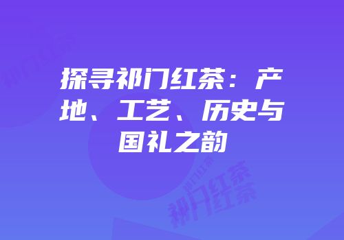 探寻祁门红茶：产地、工艺、历史与国礼之韵