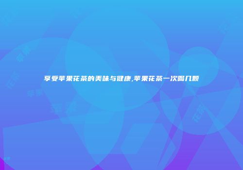 享受苹果花茶的美味与健康,苹果花茶一次喝几颗