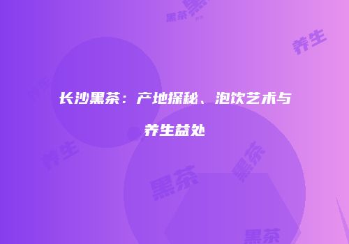 长沙黑茶：产地探秘、泡饮艺术与养生益处