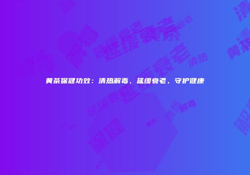黄茶保健功效：清热解毒，延缓衰老，守护健康