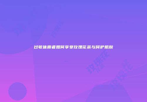 过敏体质者如何享受玫瑰花茶与呵护肌肤