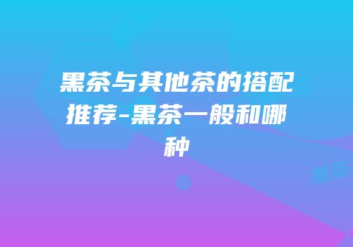 黑茶与其他茶的搭配推荐-黑茶一般和哪种