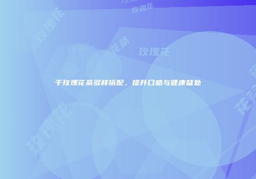 干玫瑰花茶多样搭配，提升口感与健康益处