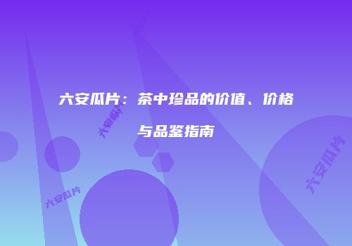 六安瓜片：茶中珍品的价值、价格与品鉴指南