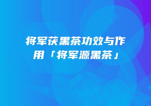 将军茯黑茶功效与作用「将军源黑茶」