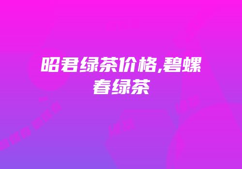 昭君绿茶价格,碧螺春绿茶
