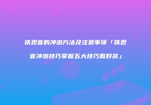 铁观音的冲泡方法及注意事项「铁观音冲泡技巧掌握五大技巧喝好茶」