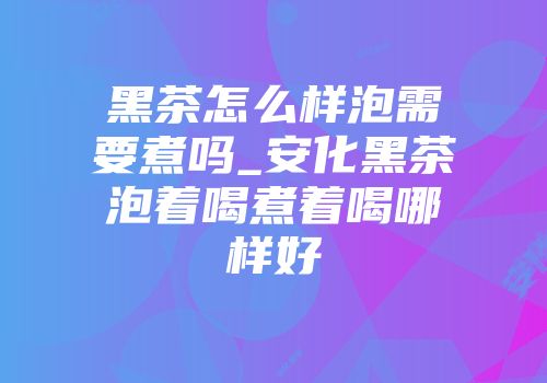 黑茶怎么样泡需要煮吗_安化黑茶泡着喝煮着喝哪样好