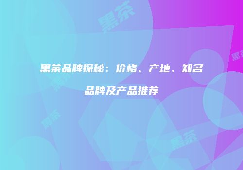 黑茶品牌探秘：价格、产地、知名品牌及产品推荐
