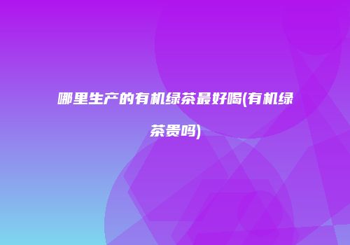 哪里生产的有机绿茶最好喝(有机绿茶贵吗)