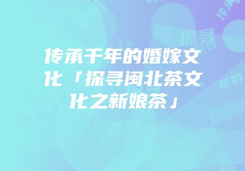 传承千年的婚嫁文化「探寻闽北茶文化之新娘茶」