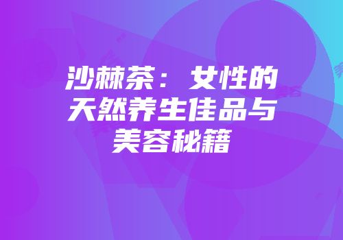 沙棘茶：女性的天然养生佳品与美容秘籍