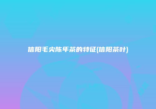 信阳毛尖陈年茶的特征(信阳茶叶)