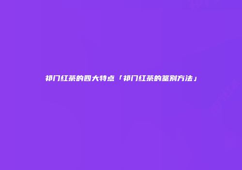祁门红茶的四大特点「祁门红茶的鉴别方法」