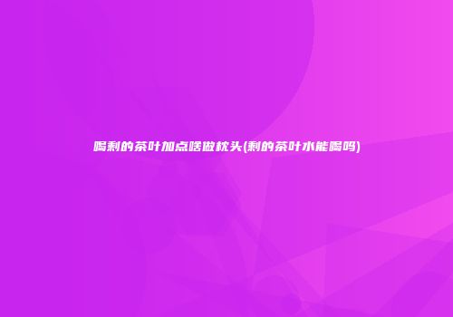 喝剩的茶叶加点啥做枕头(剩的茶叶水能喝吗)