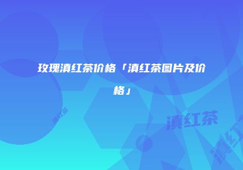 玫瑰滇红茶价格「滇红茶图片及价格」