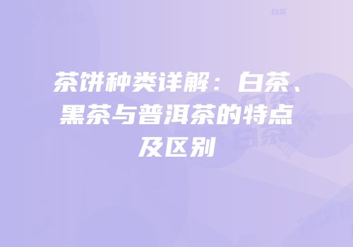 茶饼种类详解：白茶、黑茶与普洱茶的特点及区别