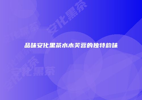品味安化黑茶水木芙蓉的独特韵味