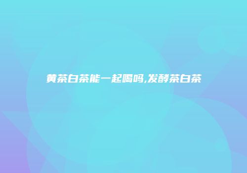黄茶白茶能一起喝吗,发酵茶白茶